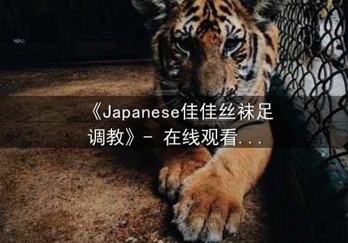 《Japanese佳佳丝袜足调教》- 在线观看完整无删 - 当欲望与救赎交织的禁忌之舞