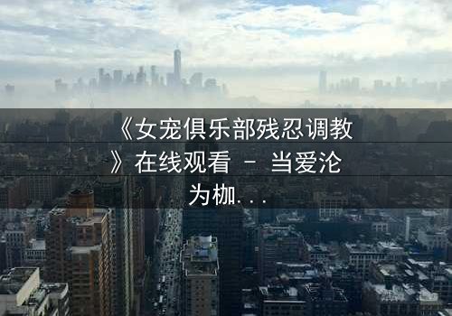 《女宠俱乐部残忍调教》在线观看 - 当爱沦为枷锁,谁能挣脱黑暗的牢笼?