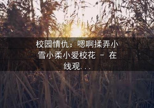 校园情仇:嗯啊揉弄小雪小柔小爱校花 - 在线观看 - 当纯真面具被欲望撕裂
