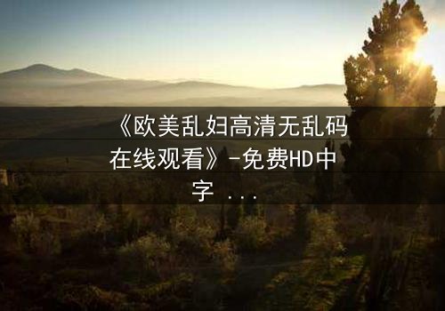 《欧美乱妇高清无乱码在线观看》-免费HD中字 - 第3集完整无删