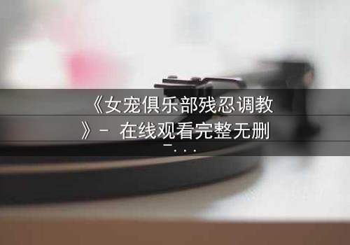 《女宠俱乐部残忍调教》- 在线观看完整无删 - 揭开人性最黑暗的角落