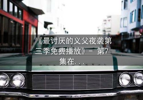 《最讨厌的义父夜袭第三季免费播放》- 第7集在线观看 - 揭开家族暗黑真相的惊魂夜