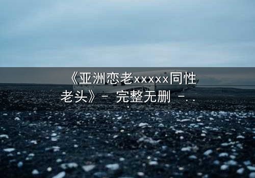 《亚洲恋老xxxxx同性老头》- 完整无删 - 禁忌之恋背后的惊天秘密
