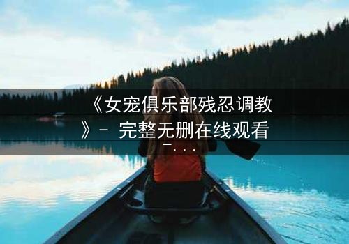 《女宠俱乐部残忍调教》- 完整无删在线观看 - 揭开人性最黑暗的欲望游戏