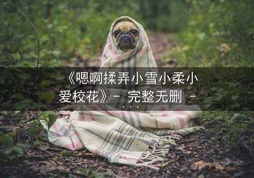 《嗯啊揉弄小雪小柔小爱校花》- 完整无删 - 当校园女神陷入欲望漩涡