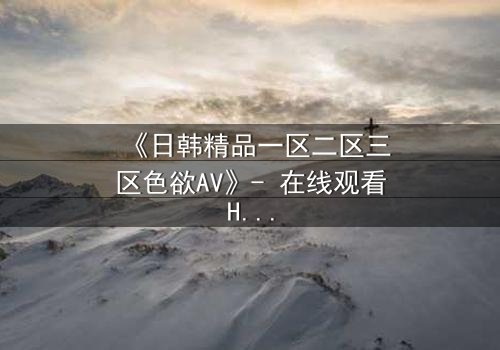 《日韩精品一区二区三区色欲AV》- 在线观看HD中字 - 免费1080P超清完整无删