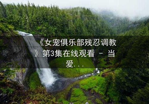 《女宠俱乐部残忍调教》第3集在线观看 - 当爱沦为枷锁,谁能挣脱黑暗?