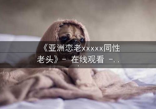 《亚洲恋老xxxxx同性老头》- 在线观看 - 当禁忌之恋撕开世俗的面纱