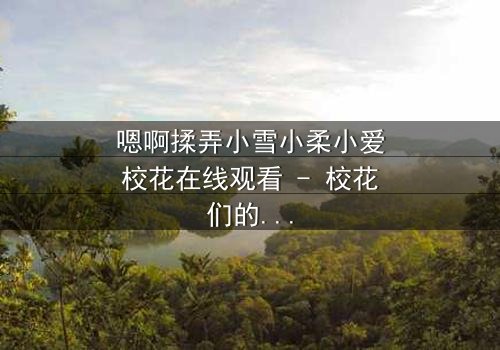 嗯啊揉弄小雪小柔小爱校花在线观看 - 校花们的秘密纠葛,谁将揭开真相?