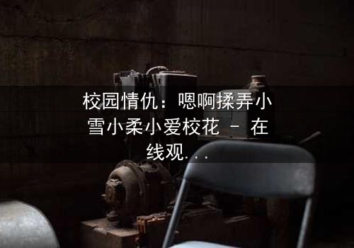 校园情仇:嗯啊揉弄小雪小柔小爱校花 - 在线观看 - 当纯真面具被欲望撕裂