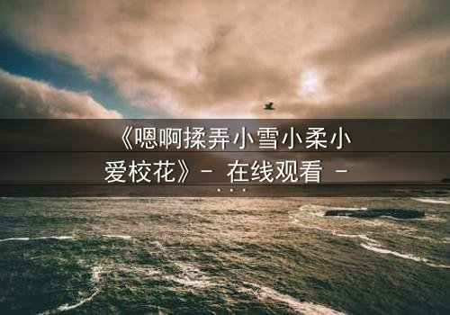 《嗯啊揉弄小雪小柔小爱校花》- 在线观看 - 当校花陷入禁忌漩涡