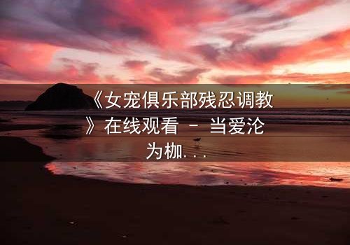 《女宠俱乐部残忍调教》在线观看 - 当爱沦为枷锁,谁能挣脱这场扭曲的游戏?