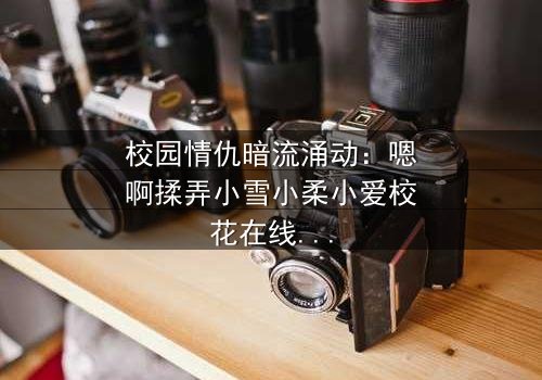 校园情仇暗流涌动:嗯啊揉弄小雪小柔小爱校花在线观看 - 当纯洁校花沦为欲望棋子