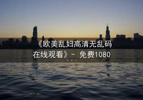 《欧美乱妇高清无乱码在线观看》- 免费1080P超清 - 第3集完整无删