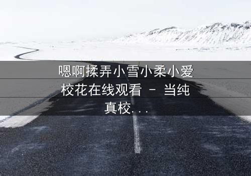 嗯啊揉弄小雪小柔小爱校花在线观看 - 当纯真校花陷入欲望漩涡,谁能拯救她的灵魂?