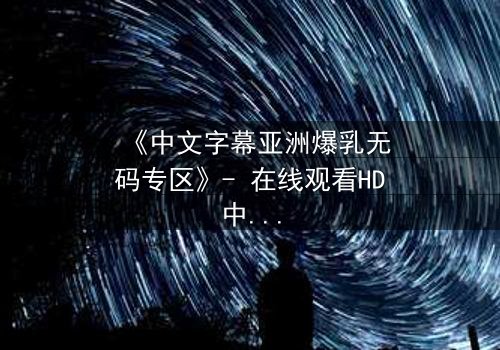 《中文字幕亚洲爆乳无码专区》- 在线观看HD中字 - 免费1080P超清完整无删