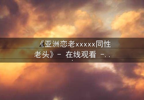 《亚洲恋老xxxxx同性老头》- 在线观看 - 当禁忌之恋撕开世俗的面纱