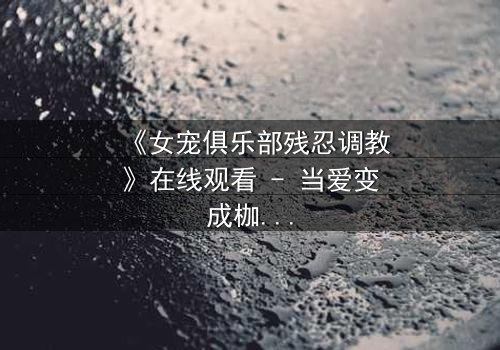 《女宠俱乐部残忍调教》在线观看 - 当爱变成枷锁,谁能挣脱黑暗的牢笼?