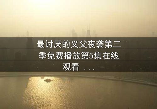 最讨厌的义父夜袭第三季免费播放第5集在线观看 - 揭开家族暗黑秘密的终极对决