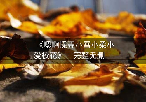 《嗯啊揉弄小雪小柔小爱校花》- 完整无删 - 当纯真校花陷入欲望漩涡