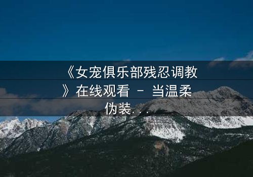 《女宠俱乐部残忍调教》在线观看 - 当温柔伪装成枷锁,谁能逃脱这场致命游戏?