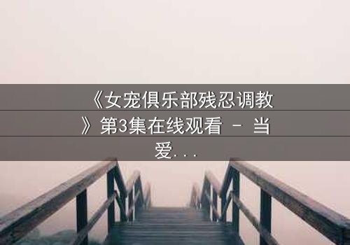 《女宠俱乐部残忍调教》第3集在线观看 - 当爱变成枷锁,谁能挣脱?