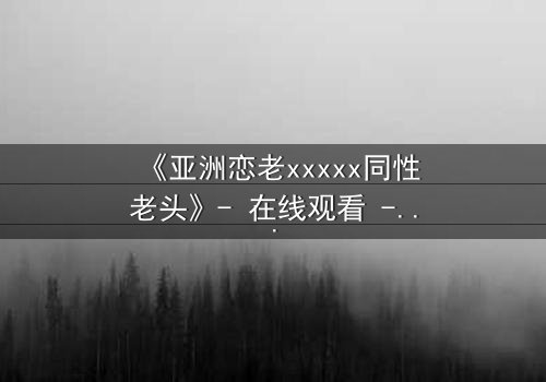 《亚洲恋老xxxxx同性老头》- 在线观看 - 当禁忌之恋撕开世俗的伪装