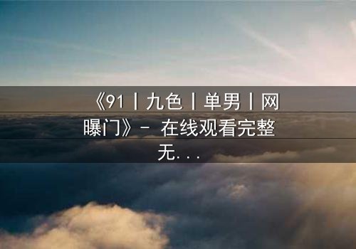 《91丨九色丨单男丨网曝门》- 在线观看完整无删 - 真相背后,谁在操控这场风暴?