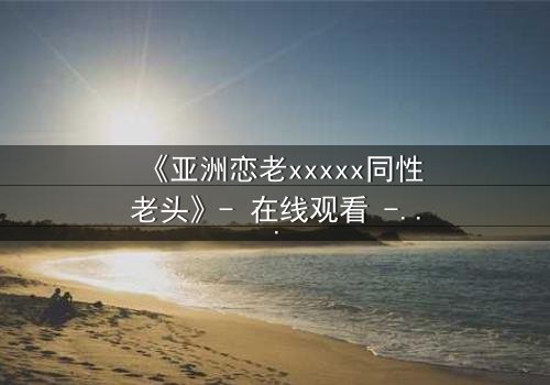 《亚洲恋老xxxxx同性老头》- 在线观看 - 当禁忌之恋撕开世俗的面纱