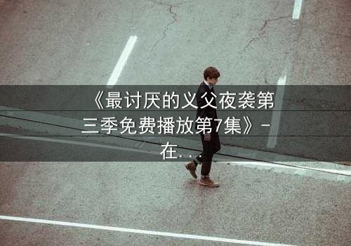 《最讨厌的义父夜袭第三季免费播放第7集》- 在线观看,揭露家族暗黑秘密的终极对决