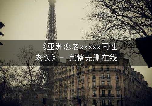 《亚洲恋老xxxxx同性老头》- 完整无删在线观看 - 当禁忌之恋撕开世俗的面纱