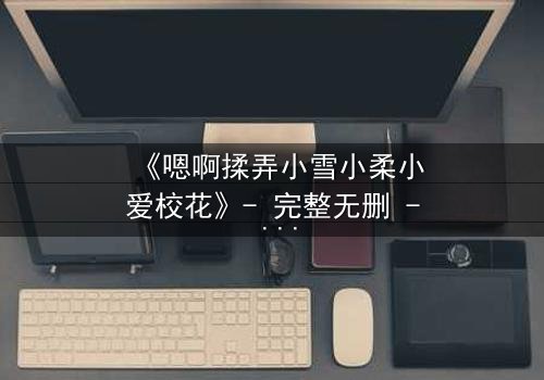 《嗯啊揉弄小雪小柔小爱校花》- 完整无删 - 当校花们的秘密被揉碎在掌心