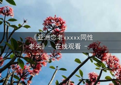 《亚洲恋老xxxxx同性老头》- 在线观看 - 当禁忌之恋撕开世俗的面纱