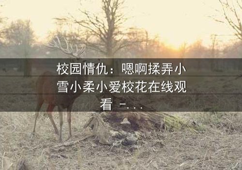 校园情仇:嗯啊揉弄小雪小柔小爱校花在线观看 - 当纯真校花沦为欲望的猎物