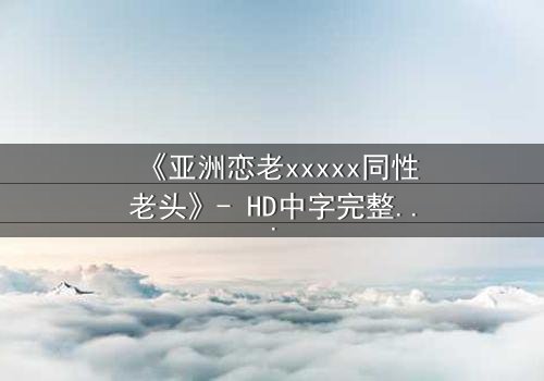 《亚洲恋老xxxxx同性老头》- HD中字完整无删 - 禁忌之恋背后的惊天秘密