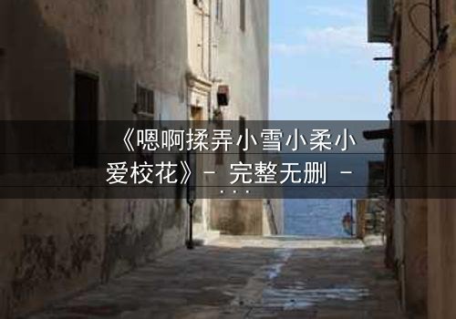 《嗯啊揉弄小雪小柔小爱校花》- 完整无删 - 当校园纯爱沦为欲望深渊