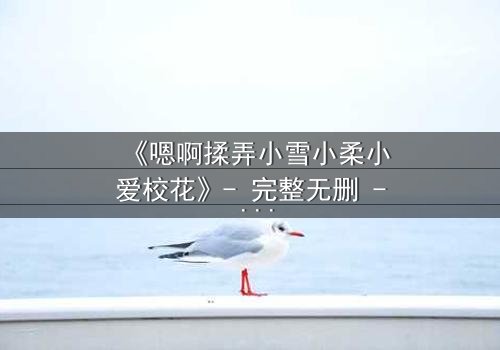 《嗯啊揉弄小雪小柔小爱校花》- 完整无删 - 当纯真校花陷入欲望漩涡
