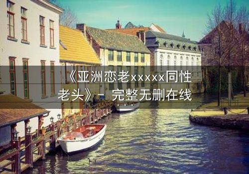 《亚洲恋老xxxxx同性老头》- 完整无删在线观看 - 当禁忌之恋撕开世俗的伪装