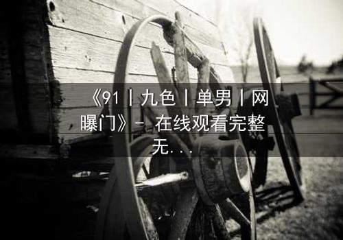 《91丨九色丨单男丨网曝门》- 在线观看完整无删 - 真相背后,谁在操控这场致命游戏?