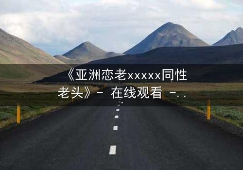 《亚洲恋老xxxxx同性老头》- 在线观看 - 当禁忌之恋撕裂传统枷锁