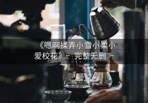 《嗯啊揉弄小雪小柔小爱校花》- 完整无删 - 当校花们的秘密被揉碎在掌心