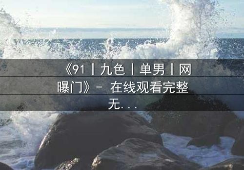 《91丨九色丨单男丨网曝门》- 在线观看完整无删 - 揭秘网络风暴背后的惊人真相