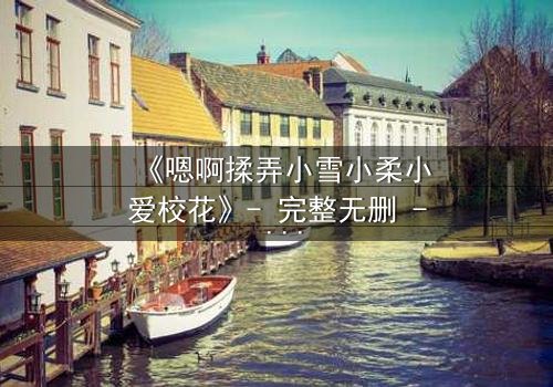 《嗯啊揉弄小雪小柔小爱校花》- 完整无删 - 当校园女神陷入情感漩涡