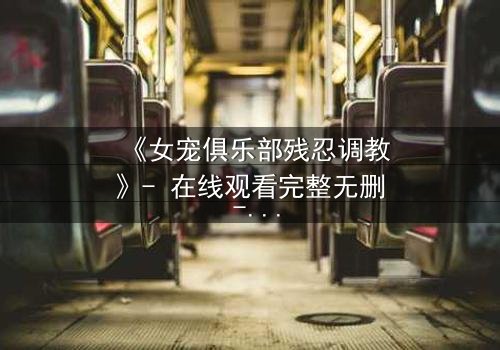 《女宠俱乐部残忍调教》- 在线观看完整无删 - 揭秘人性扭曲的深渊