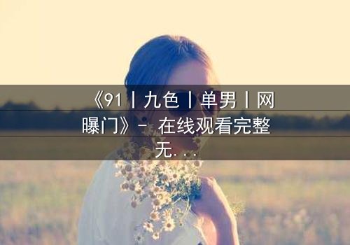 《91丨九色丨单男丨网曝门》- 在线观看完整无删 - 揭秘网络风暴背后的真相