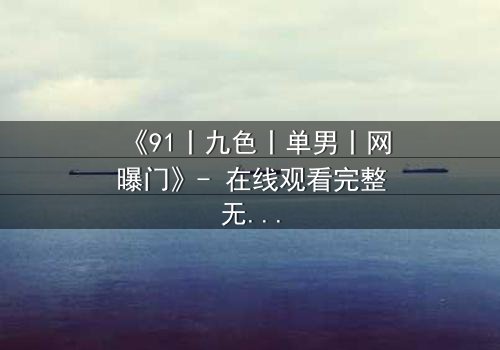 《91丨九色丨单男丨网曝门》- 在线观看完整无删 - 揭秘网络风暴背后的情感漩涡