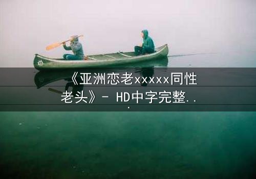 《亚洲恋老xxxxx同性老头》- HD中字完整无删 - 当禁忌之恋撞碎世俗枷锁