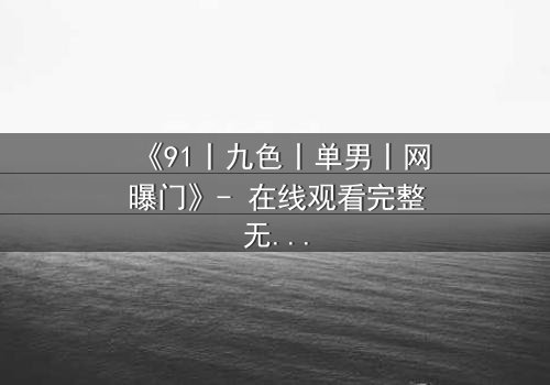 《91丨九色丨单男丨网曝门》- 在线观看完整无删 - 揭秘网络风暴背后的情感漩涡