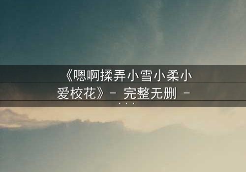 《嗯啊揉弄小雪小柔小爱校花》- 完整无删 - 当纯情校花陷入欲望漩涡