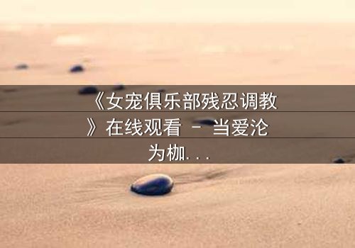 《女宠俱乐部残忍调教》在线观看 - 当爱沦为枷锁,谁能挣脱这场扭曲的盛宴?